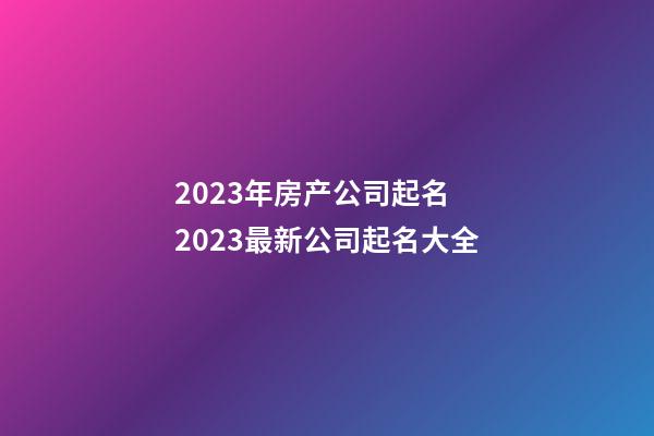 2023年房产公司起名 2023最新公司起名大全-第1张-公司起名-玄机派